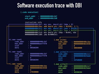 Software execution trace with DBI
[.code execution]
start_addr : 000000000400c1b7
end_addr : 000000000400c1d0
instruction info
000000000400c1b7: mov eax, dword ptr [ebp + 8]
000000000400c1ba: add dword ptr [ebx + 0x550], 1
000000000400c1c1: mov edx, dword ptr [eax + 0x228]
000000000400c1c7: mov edi, dword ptr [eax + 0x224]
000000000400c1cd: mov dword ptr [ebp - 0x44], edx
000000000400c1d0: jmp 0x400b3c1
[.mem write]
code_addr : 000000000400c1ba
mem_addr : 0000000004023550
size : 4
data : 30040000
[.mem write]
code_addr : 000000000400c1c1
mem_addr : 0000000004025da8
size : 4
data : 347b0608
[.mem write]
code_addr : 000000000400c1c7
mem_addr : 0000000004025da4
size : 4
data : 38390204
[.mem read]
code_addr : 000000000400c1b7
mem_addr : 00000000beef7470
size : 4
data : 805b0204
[.mem read]
code_addr : 000000000400c1b7
mem_addr : 00000000beef7470
size : 4
data : 805b0204
[.mem read]
code_addr : 000000000400c1ba
mem_addr : 0000000004023550
size : 4
data : 2f040000
 