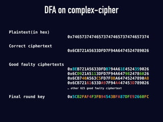 DFA on complex-cipher
Plaintext(in hex)
0x74657374746573747465737474657374
Correct ciphertext
0x6CB721A5633DFD7F94A6474524789026
Good faulty ciphertexts
0x8EB721A5633DFDB794A61E4524359026
0x6CD921A5113DFD7F94A6479824786026
0x6CB740A563C5FD7F8BA64745247890A8
0x6CB72161633DA97F94A447453D789026
… other 625 good faulty ciphertext
Final round key 0x5CB2FAF4F3FB94543BFA87DFE92660FC
 