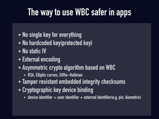 The way to use WBC safer in apps
• No single key for everything
• No hardcoded key(protected key)
• No static IV
• External encoding
• Asymmetric crypto algorithm based on WBC
• RSA, Elliptic curves, Diffie–Hellman
• Tamper resistant embedded integrity checksums
• Cryptographic key device binding
• device identifier + user identifier + external identifier(e,g, pin, biometric)
 