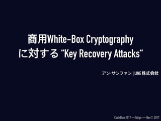 商用White-Box Cryptography 
に対する “Key Recovery Attacks“
アン・サンファン | LINE 株式会社
CodeBlue 2017 —Tokyo — Nov 7, 2017
 