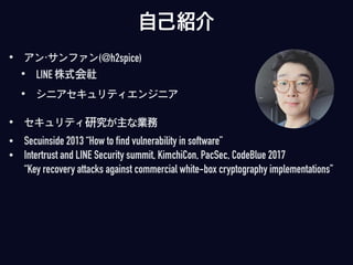 自己紹介
• アン・サンファン(@h2spice)
• LINE 株式会社
• シニアセキュリティエンジニア
• セキュリティ研究が主な業務
• Secuinside 2013 “How to find vulnerability in software”
• Intertrust and LINE Security summit, KimchiCon, PacSec, CodeBlue 2017  
“Key recovery attacks against commercial white-box cryptography implementations”
 