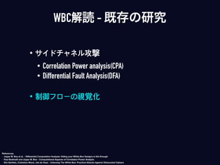 • サイドチャネル攻撃
• Correlation Power analysis(CPA)
• Differential Fault Analysis(DFA)
• 制御フローの視覚化
WBC解読 - 既存の研究
References
- Joppe W. Bos et al. - Diﬀerential Computation Analysis: Hiding your White-Box Designs is Not Enough
- Paul Bottinelli and Joppe W. Bos - Computational Aspects of Correlation Power Analysis
- Eloi Sanfelix, Cristofaro Mune, Job de Haas - Unboxing The White-Box: Practical Attacks Against Obfuscated Ciphers
 