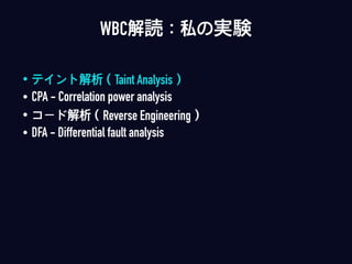 • テイント解析（Taint Analysis）
• CPA - Correlation power analysis
• コード解析（Reverse Engineering）
• DFA - Differential fault analysis
WBC解読：私の実験
 