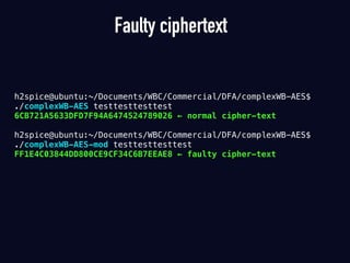 Faulty ciphertext
h2spice@ubuntu:~/Documents/WBC/Commercial/DFA/complexWB-AES$
./complexWB-AES testtesttesttest
6CB721A5633DFD7F94A6474524789026 ← normal cipher-text 
h2spice@ubuntu:~/Documents/WBC/Commercial/DFA/complexWB-AES$
./complexWB-AES-mod testtesttesttest
FF1E4C03844DD800CE9CF34C6B7EEAE8 ← faulty cipher-text
 