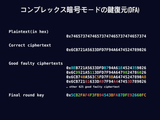 Plaintext(in hex)
0x74657374746573747465737474657374
Correct ciphertext
0x6CB721A5633DFD7F94A6474524789026
Good faulty ciphertexts
0x8EB721A5633DFDB794A61E4524359026
0x6CD921A5113DFD7F94A6479824786026
0x6CB740A563C5FD7F8BA64745247890A8
0x6CB72161633DA97F94A447453D789026
… other 625 good faulty ciphertext
Final round key 0x5CB2FAF4F3FB94543BFA87DFE92660FC
コンプレックス暗号モードの鍵復元(DFA)
 