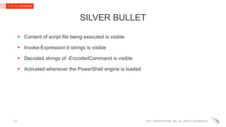 2017 CROWDSTRIKE, INC. ALL RIGHTS RESERVED.
SILVER BULLET
 Content of script file being executed is visible
 Invoke-Expression’d strings is visible
 Decoded strings of -EncodedCommand is visible
 Activated whenever the PowerShell engine is loaded
11
 