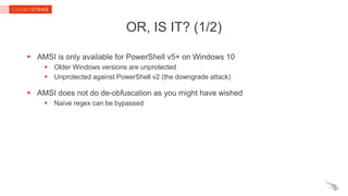 OR, IS IT? (1/2)
 AMSI is only available for PowerShell v5+ on Windows 10
 Older Windows versions are unprotected
 Unprotected against PowerShell v2 (the downgrade attack)
 AMSI does not do de-obfuscation as you might have wished
 Naïve regex can be bypassed
 