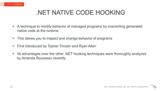 2017 CROWDSTRIKE, INC. ALL RIGHTS RESERVED.
.NET NATIVE CODE HOOKING
 A technique to modify behavior of managed programs by overwriting generated
native code at the runtime
 This allows you to inspect and change behavior of programs
 First introduced by Topher Timzen and Ryan Allen
 Its advantages over the other .NET hooking techniques were thoroughly analyzed
by Amanda Rousseau recently
18
 