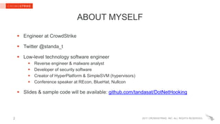 2017 CROWDSTRIKE, INC. ALL RIGHTS RESERVED.
ABOUT MYSELF
 Engineer at CrowdStrike
 Twitter @standa_t
 Low-level technology software engineer
 Reverse engineer & malware analyst
 Developer of security software
 Creator of HyperPlatform & SimpleSVM (hypervisors)
 Conference speaker at REcon, BlueHat, Nullcon
 Slides & sample code will be available: github.com/tandasat/DotNetHooking
2
 