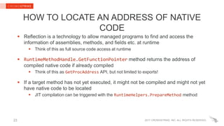 2017 CROWDSTRIKE, INC. ALL RIGHTS RESERVED.
HOW TO LOCATE AN ADDRESS OF NATIVE
CODE
 Reflection is a technology to allow managed programs to find and access the
information of assemblies, methods, and fields etc. at runtime
 Think of this as full source code access at runtime
 RuntimeMethodHandle.GetFunctionPointer method returns the address of
compiled native code if already compiled
 Think of this as GetProcAddress API, but not limited to exports!
 If a target method has not yet executed, it might not be compiled and might not yet
have native code to be located
 JIT compilation can be triggered with the RuntimeHelpers.PrepareMethod method
23
 