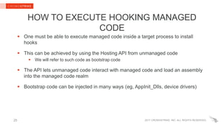 2017 CROWDSTRIKE, INC. ALL RIGHTS RESERVED.
HOW TO EXECUTE HOOKING MANAGED
CODE
 One must be able to execute managed code inside a target process to install
hooks
 This can be achieved by using the Hosting API from unmanaged code
 We will refer to such code as bootstrap code
 The API lets unmanaged code interact with managed code and load an assembly
into the managed code realm
 Bootstrap code can be injected in many ways (eg, AppInit_Dlls, device drivers)
25
 