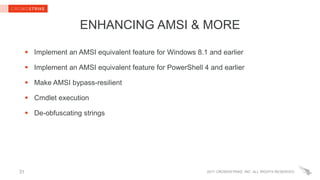 2017 CROWDSTRIKE, INC. ALL RIGHTS RESERVED.
ENHANCING AMSI & MORE
 Implement an AMSI equivalent feature for Windows 8.1 and earlier
 Implement an AMSI equivalent feature for PowerShell 4 and earlier
 Make AMSI bypass-resilient
 Cmdlet execution
 De-obfuscating strings
31
 