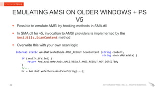 2017 CROWDSTRIKE, INC. ALL RIGHTS RESERVED.
EMULATING AMSI ON OLDER WINDOWS + PS
V5
 Possible to emulate AMSI by hooking methods in SMA.dll
 In SMA.dll for v5, invocation to AMSI providers is implemented by the
AmsiUtils.ScanContent method
 Overwrite this with your own scan logic
internal static AmsiNativeMethods.AMSI_RESULT ScanContent (string content,
string sourceMetadata) {
if (amsiInitFailed) {
return AmsiNativeMethods.AMSI_RESULT.AMSI_RESULT_NOT_DETECTED;
}
//...
hr = AmsiNativeMethods.AmsiScanString(...);
32
 