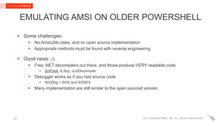 2017 CROWDSTRIKE, INC. ALL RIGHTS RESERVED.
EMULATING AMSI ON OLDER POWERSHELL
 Some challenges:
 No AmsiUtils class, and no open source implementation
 Appropriate methods must be found with reverse engineering
 Good news ;-)
 Free .NET decompilers out there, and those produce VERY readable code
 dotPeek, ILSpy, JustDecompile
 Debugger works as if you had source code
 WinDbg + SOS and SOSEX
 Many implementation are still similar to the open sourced version
33
 