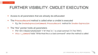 2017 CROWDSTRIKE, INC. ALL RIGHTS RESERVED.
FURTHER VISIBILITY: CMDLET EXECUTION
 Access to all parameters that are already de-obfuscated
 The ProcessRecord method is called when a cmdlet is executed
 Eg, the InvokeExpressionCommand.ProcessRecord method for Invoke-Expression
 The “this” pointer holds all parameters
 PS> IEX ("{6}{2}{1}{4}{5}{3}{0}" -f 'd!','Hos','e-',' is a bad comman','t t','his','Writ’)
 this->_command holds “Write-Host this is a bad command!” when the method is called
35
 