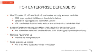 2017 CROWDSTRIKE, INC. ALL RIGHTS RESERVED.40
FOR ENTERPRISE DEFENDERS
 Use Windows 10 + PowerShell v5, and review security features available
 AMSI gives excellent visibility as-is despite its limitations
 Script block logging provides postmortem visibility
 JEA (Just Enough Administration) restricts what admins can do with PowerShell
 Enable Constrained Language Mode with AppLocker or Device Guard
 Kills PowerShell (reflection) based AMSI and script block logging bypasses (and more!)
 Remove PowerShell v2
 Prevents the downgrade attack
 Keep systems up to date
 A fix of the AMSI bypass flaw will be coming soon
 