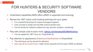 2017 CROWDSTRIKE, INC. ALL RIGHTS RESERVED.41
FOR HUNTERS & SECURITY SOFTWARE
VENDORS
 Understand capabilities AMSI offers (AMSI is supported and evolving)
 Review the .NET native code hooking technique for your goals
 It is a powerful technique to inspect managed programs
 Core concept is simple and has little undocumented-ness
 Can be handy for malware analysis too (eg, dynamic analysis, unpacking)
 Play with sample code to learn more: github.com/tandasat/DotNetHooking
 Can be applied for .NET Core (ie, PowerShell v6)
 Pay attention to appearance of GetFunctionPointer in PowerShell
 This technique can be abused by attackers
 Add-Type & VirtualProtect might not be required (JIT-ed code is RWE by default)
 
