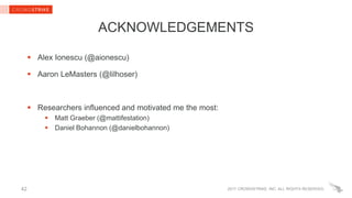 2017 CROWDSTRIKE, INC. ALL RIGHTS RESERVED.
ACKNOWLEDGEMENTS
 Alex Ionescu (@aionescu)
 Aaron LeMasters (@lilhoser)
 Researchers influenced and motivated me the most:
 Matt Graeber (@mattifestation)
 Daniel Bohannon (@danielbohannon)
42
 