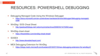 2017 CROWDSTRIKE, INC. ALL RIGHTS RESERVED.47
RESOURCES: POWERSHELL DEBUGGING
 Debugging Managed Code Using the Windows Debugger
 https://docs.microsoft.com/en-us/windows-hardware/drivers/debugger/debugging-managed-
code
 WinDbg / SOS Cheat Sheet
 http://geekswithblogs.net/.netonmymind/archive/2006/03/14/72262.aspx
 WinDbg cheat sheet
 https://theartofdev.com/windbg-cheat-sheet/
 SOSEX
 http://www.stevestechspot.com/
 MEX Debugging Extension for WinDbg
 https://blogs.msdn.microsoft.com/luisdem/2016/07/19/mex-debugging-extension-for-windbg-2/
 