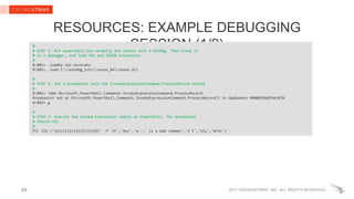 2017 CROWDSTRIKE, INC. ALL RIGHTS RESERVED.48
RESOURCES: EXAMPLE DEBUGGING
SESSION (1/2)#
# STEP 1: Run powershell.exe normally and attach with a WinDbg. Then break in
# to a debugger, and load SOS and SOSEX extensions.
#
0:003> .loadby sos mscorwks
0:003> .load C:windbg_initsosex_64sosex.dll
#
# STEP 2: Set a breakpoint onto the InvokeExpressionCommand.ProcessRecord method
#
0:003> !mbm Microsoft.PowerShell.Commands.InvokeExpressionCommand.ProcessRecord
Breakpoint set at Microsoft.PowerShell.Commands.InvokeExpressionCommand.ProcessRecord() in AppDomain 0000018a8fbe1670.
0:003> g
#
# STEP 3: Execute the Invoke-Expression cmdlet on PowerShell. The breakpoint
# should hit.
#
PS> IEX ("{6}{2}{1}{4}{5}{3}{0}" -f 'd!','Hos','e-',' is a bad comman','t t','his','Writ')
 