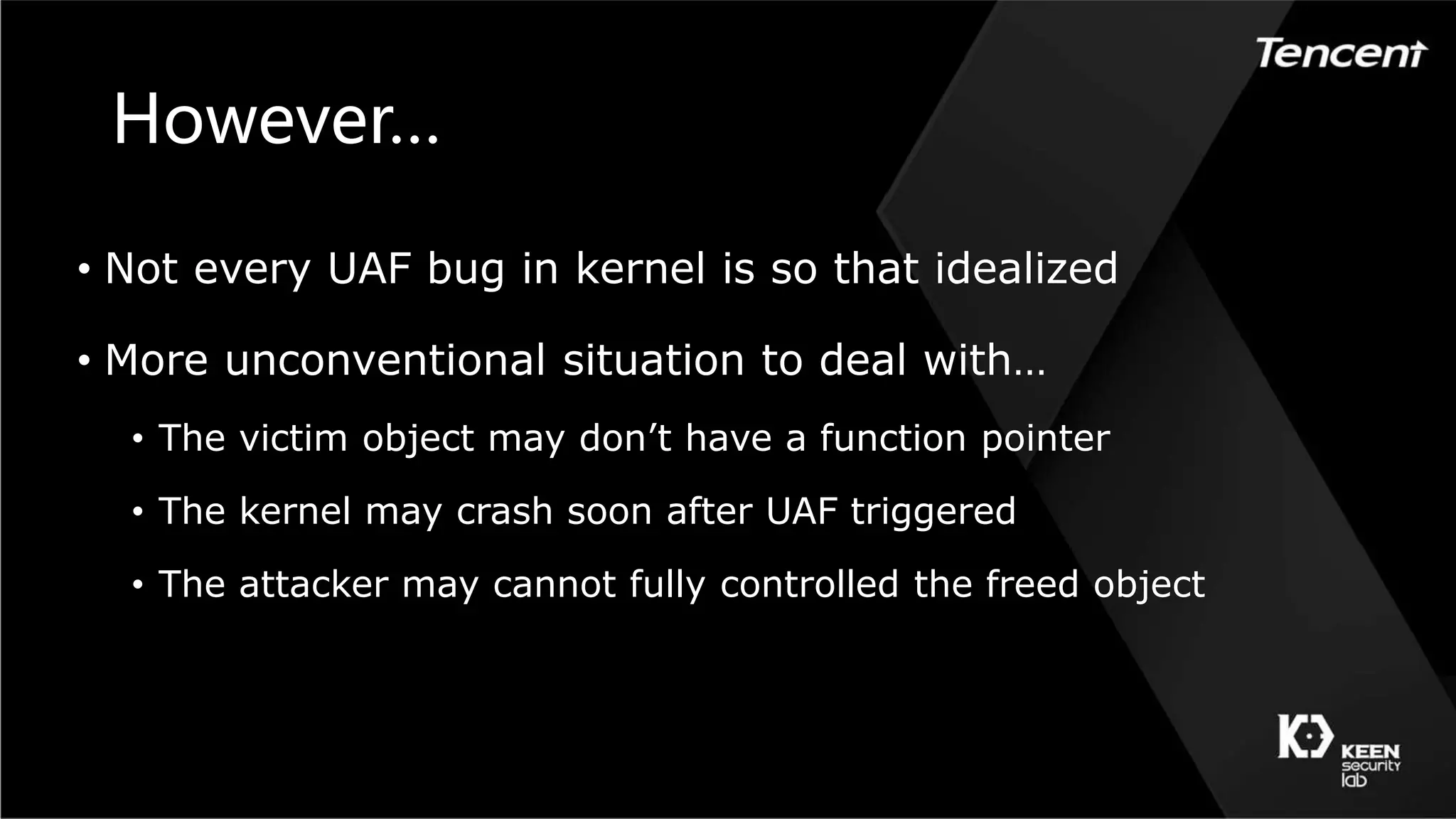 However…
• Not every UAF bug in kernel is so that idealized
• More unconventional situation to deal with…
• The victim object may don’t have a function pointer
• The kernel may crash soon after UAF triggered
• The attacker may cannot fully controlled the freed object
 