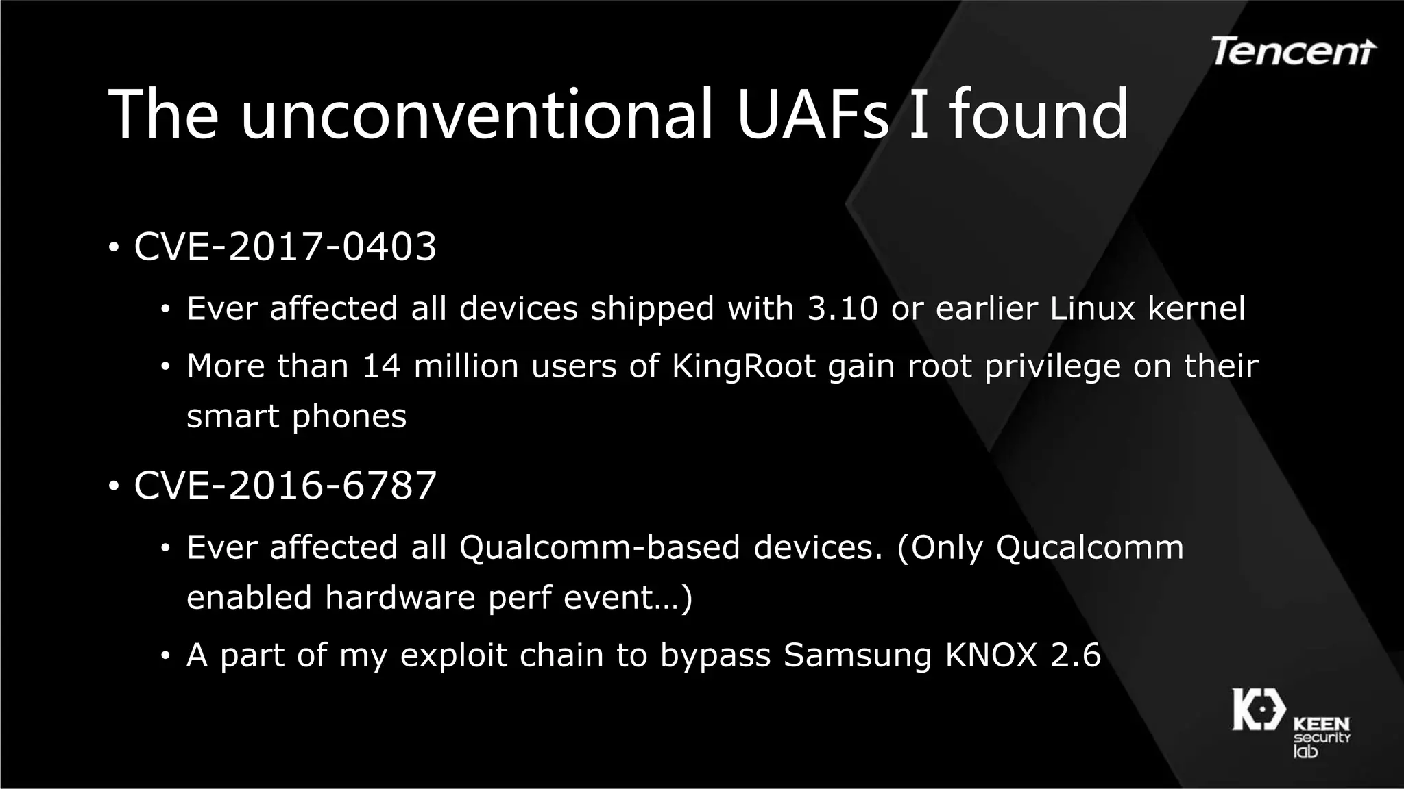The unconventional UAFs I found
• CVE-2017-0403
• Ever affected all devices shipped with 3.10 or earlier Linux kernel
• More than 14 million users of KingRoot gain root privilege on their
smart phones
• CVE-2016-6787
• Ever affected all Qualcomm-based devices. (Only Qucalcomm
enabled hardware perf event…)
• A part of my exploit chain to bypass Samsung KNOX 2.6
 