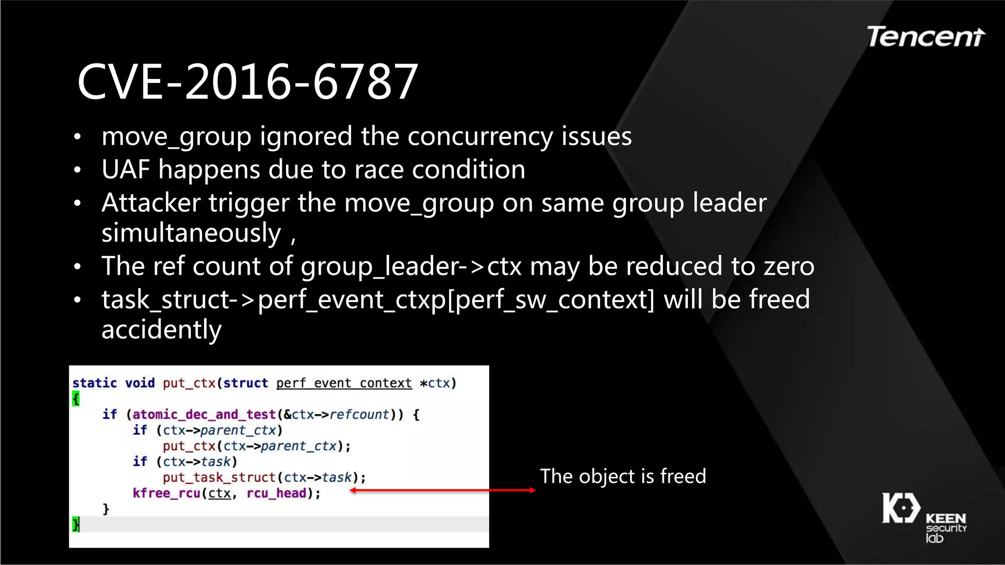 CVE-2016-6787
• move_group ignored the concurrency issues
• UAF happens due to race condition
• Attacker trigger the move_group on same group leader
simultaneously，
• The ref count of group_leader->ctx may be reduced to zero
• task_struct->perf_event_ctxp[perf_sw_context] will be freed
accidently
The object is freed
 