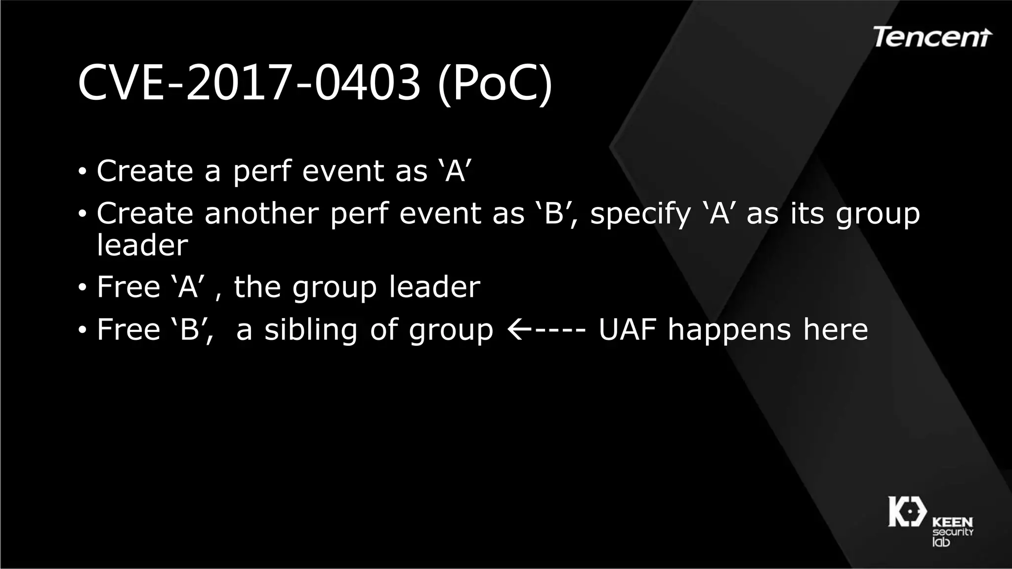 CVE-2017-0403 (PoC)
• Create a perf event as ‘A’
• Create another perf event as ‘B’, specify ‘A’ as its group
leader
• Free ‘A’，the group leader
• Free ‘B’, a sibling of group ---- UAF happens here
 