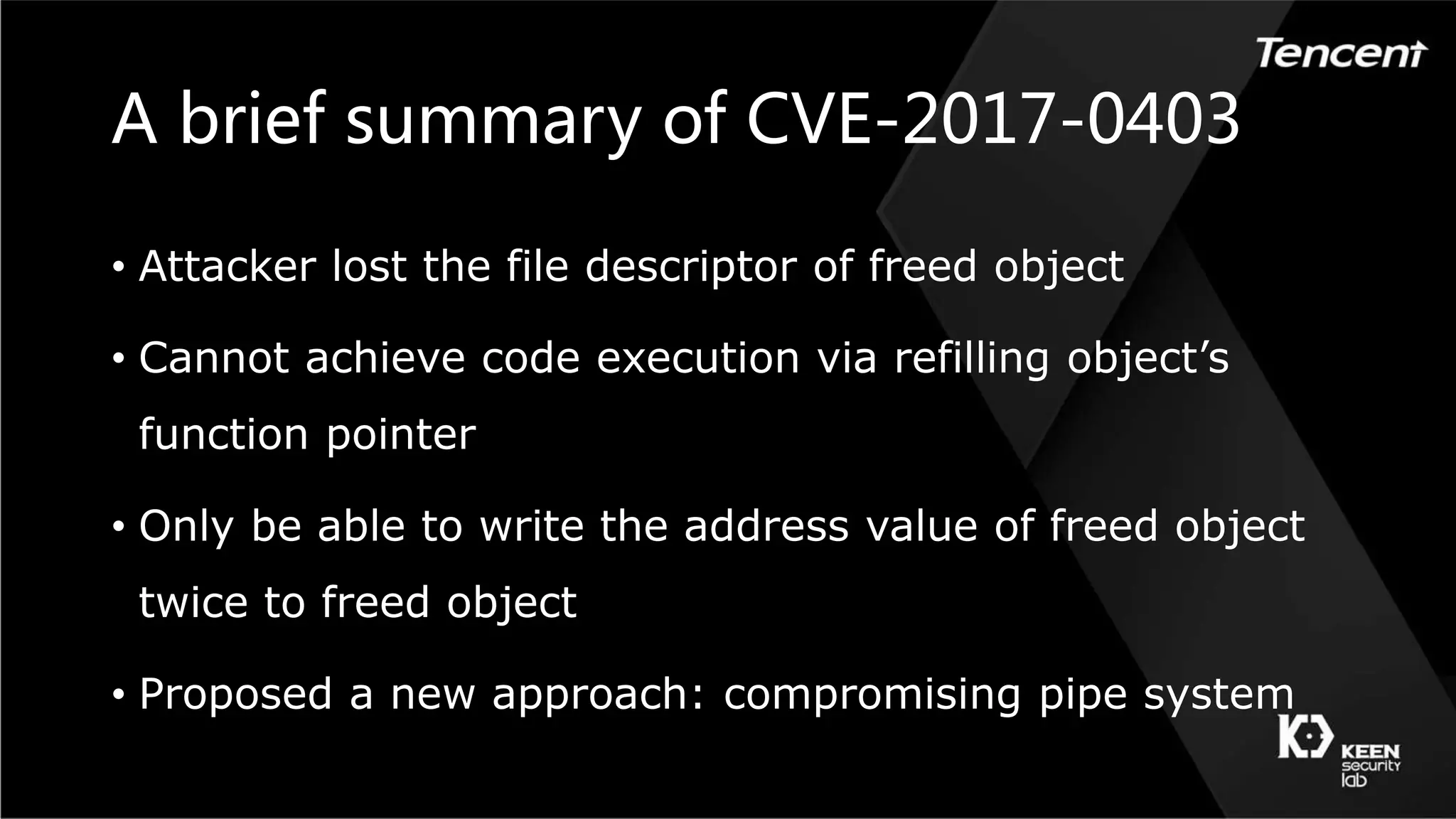 A brief summary of CVE-2017-0403
• Attacker lost the file descriptor of freed object
• Cannot achieve code execution via refilling object’s
function pointer
• Only be able to write the address value of freed object
twice to freed object
• Proposed a new approach: compromising pipe system
 