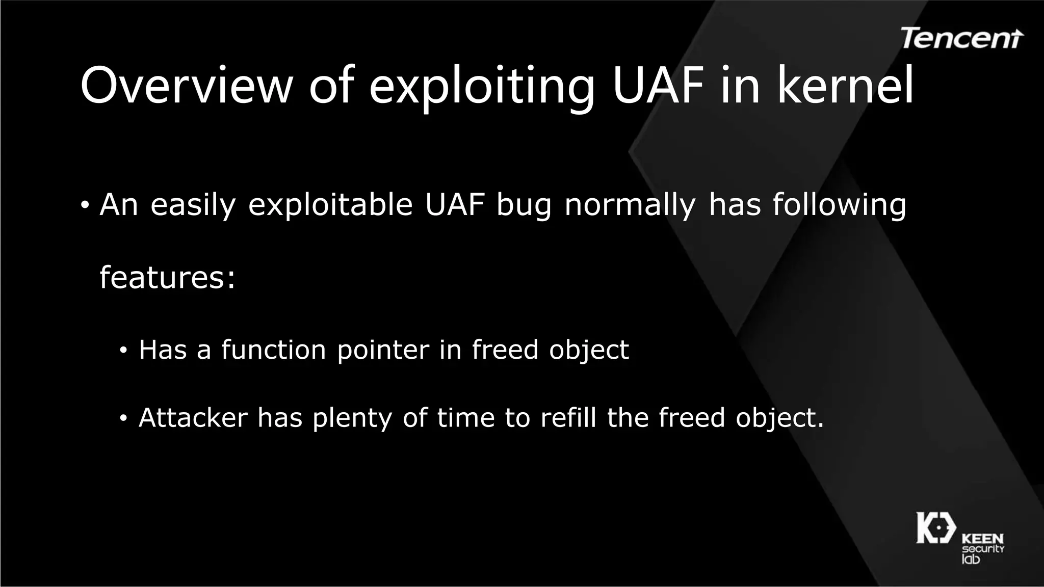 Overview of exploiting UAF in kernel
• An easily exploitable UAF bug normally has following
features:
• Has a function pointer in freed object
• Attacker has plenty of time to refill the freed object.
 