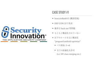 CASE STUDY #1
➤ InsecureBankV2 (難読化版)
➤ DEF CON 25で発表
➤ 優秀な’hack-me’型問題
➤ もともと難読化されていない
➤ 以下のルールを元に難読化 
“proguard-android-optimize”
➤ パス増加: 5→8
➤ 全ての最適化を許可 
(i.e. HV class merging etc.)
 