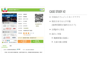 CASE STUDY #2
➤ 中国向けクレジットカードアプリ
➤ 現在日本では入手不能 
(地理的制約が適用された？)
➤ 公開β中に発見
➤ 面白い対象
➤ 機微情報の取扱い
➤ 大量の個人情報
 