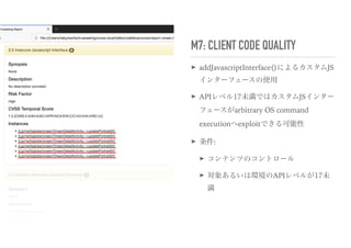 M7: CLIENT CODE QUALITY
➤ addJavascriptInterface()によるカスタムJS
インターフェースの使用
➤ APIレベル17未満ではカスタムJSインター
フェースがarbitrary OS command
executionへexploitできる可能性
➤ 条件:
➤ コンテンツのコントロール
➤ 対象あるいは環境のAPIレベルが17未
満
 