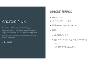 ARM CODE ANALYSIS
➤ Status: WIP
➤ ネイティブコード解析
➤ 検討: radare2 (r2)＋VEX IR
➤ 問題:
➤ r2: 時間がかかる
➤ r2: ファイル全体の逆アセンブルができ
ない？ 
(cf. IDAでのProduce File)
 
