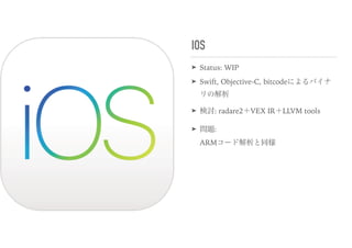 IOS
➤ Status: WIP
➤ Swift, Objective-C, bitcodeによるバイナ
リの解析
➤ 検討: radare2＋VEX IR＋LLVM tools
➤ 問題:  
ARMコード解析と同様
 