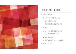 TRUE SYMBOLIC EXEC.
➤ Status: 研究中
➤ シンボリック実行によって
➤ 順方向解析できる
➤ 到達可能性の評価ができる
➤ すると…
➤ コードの部分評価ができる 
(e.g. 変換を解析したり)
➤ 正確性の向上
➤ 高度な難読化ツールへの耐性
➤ 検討: VEX IR
 