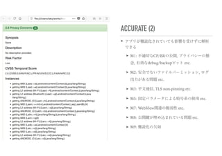 ACCURATE (2)
➤ アプリが難読化されていても影響を受けずに解析
できる
➤ M1: 不適切なCP/BRの公開, プライバシーの懸
念, 有効なdebug/backupビット etc.
➤ M2: 安全でないファイルパーミッション, ログ
出力がある問題 etc.
➤ M3: 平文通信, TLS non-pinning etc.
➤ M5: 固定パラメータによる暗号系の使用 etc.
➤ M7: WebView関連の脆弱性 etc.
➤ M8: 公開鍵が埋め込まれている問題 etc.
➤ M9: 難読化の欠如
 