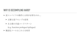 WHY IS DECOMPILING HARD?
➤ 逆コンパイラの動作には何が必要なのか…
➤ 正確な逆アセンブル結果
➤ ある種の共通コードパターン 
(e.g. function prologue/epilogue)
➤ 難読化ツールはこれらを妨害
 