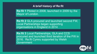 A brief history of Re:fit
Re:fit 1 Piloted in 2008, launched in 2009 by the
Mayor of London.
Re:fit 2 GLA procured and launched second FW,
Local Partnerships began supporting
organisations in England in 2014
Re:fit 3 Local Partnerships, GLA and CCS
procured and launched third iteration of the FW in
2016. Re:fit Cymru supported by Welsh
Government
 