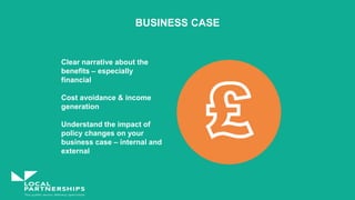 BUSINESS CASE
Clear narrative about the
benefits – especially
financial
Cost avoidance & income
generation
Understand the impact of
policy changes on your
business case – internal and
external
 