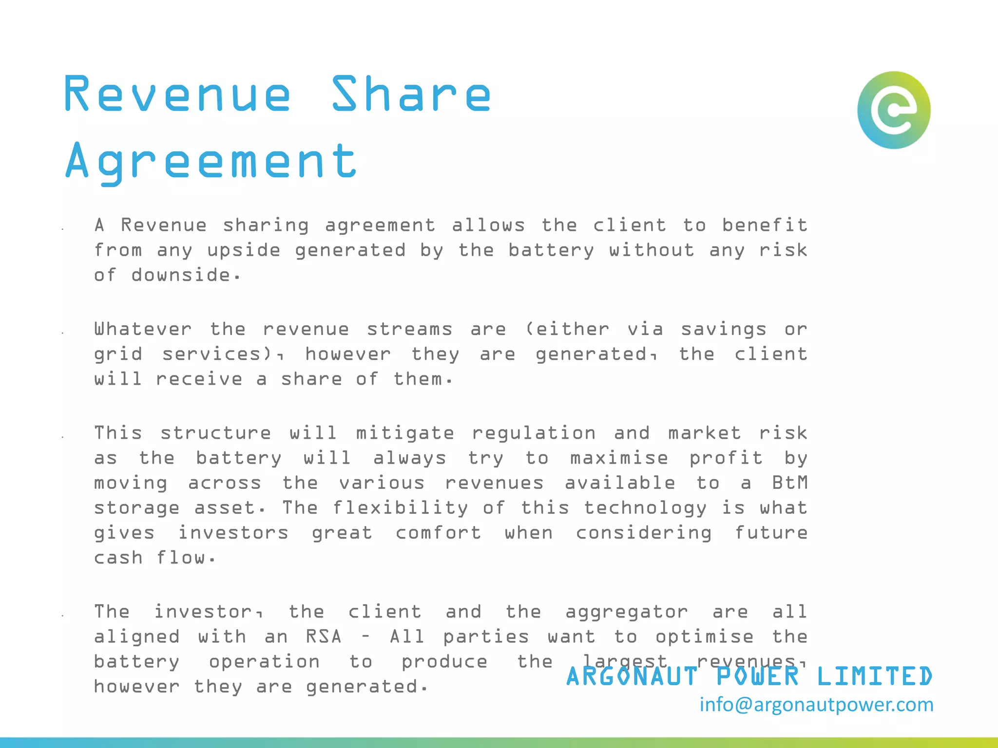 Revenue Share
Agreement
• A Revenue sharing agreement allows the client to benefit
from any upside generated by the battery without any risk
of downside.
• Whatever the revenue streams are (either via savings or
grid services), however they are generated, the client
will receive a share of them.
• This structure will mitigate regulation and market risk
as the battery will always try to maximise profit by
moving across the various revenues available to a BtM
storage asset. The flexibility of this technology is what
gives investors great comfort when considering future
cash flow.
• The investor, the client and the aggregator are all
aligned with an RSA – All parties want to optimise the
battery operation to produce the largest revenues,
however they are generated. ARGONAUT POWER LIMITED
info@argonautpower.com
 