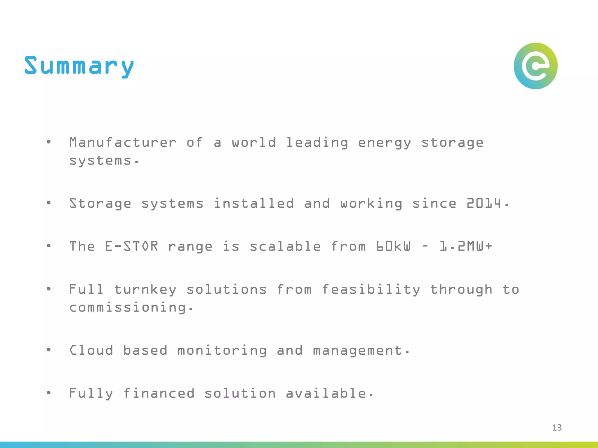 Summary
• Manufacturer of a world leading energy storage
systems.
• Storage systems installed and working since 2014.
• The E-STOR range is scalable from 60kW – 1.2MW+
• Full turnkey solutions from feasibility through to
commissioning.
• Cloud based monitoring and management.
• Fully financed solution available.
13
 
