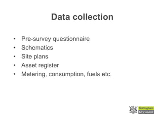 Data collection
• Pre-survey questionnaire
• Schematics
• Site plans
• Asset register
• Metering, consumption, fuels etc.
 