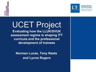 UCET Project
 Evaluating how the LLUK/SVUK
assessment regime is shaping ITT
  curricula and the professional
     development of trainees


   Norman Lucas, Tony Nasta
       and Lynne Rogers
 
