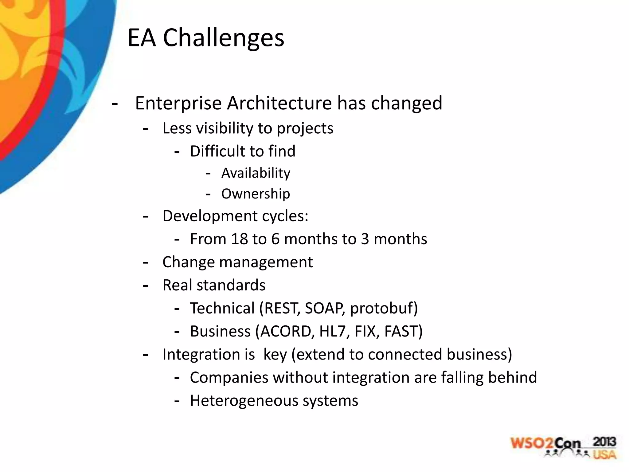 EA Challenges
- Enterprise Architecture has changed
- Less visibility to projects
- Difficult to find
- Availability
- Ownership

- Development cycles:
- From 18 to 6 months to 3 months
- Change management
- Real standards
- Technical (REST, SOAP, protobuf)
- Business (ACORD, HL7, FIX, FAST)
- Integration is key (extend to connected business)
- Companies without integration are falling behind
- Heterogeneous systems

 