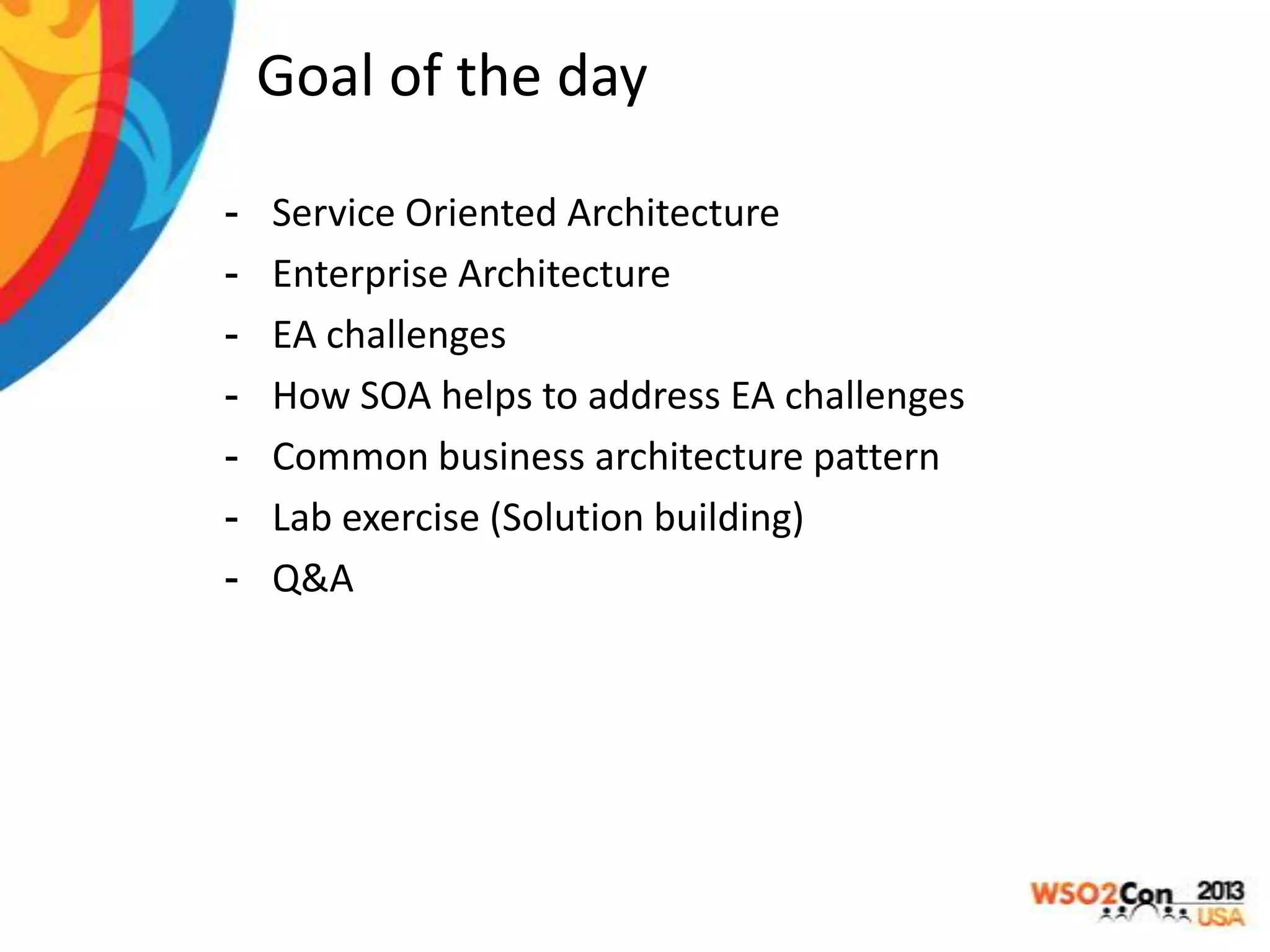 Goal of the day
-

Service Oriented Architecture
Enterprise Architecture
EA challenges
How SOA helps to address EA challenges
Common business architecture pattern
Lab exercise (Solution building)
Q&A

 
