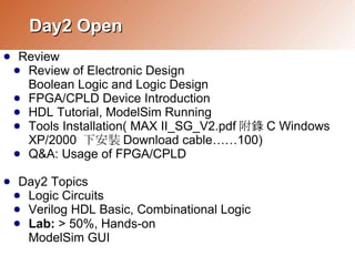 Day2 Open
     Review
●
    ● Review of Electronic Design
      Boolean Logic and Logic Design
    ● FPGA/CPLD Device Introduction
    ● HDL Tutorial, ModelSim Running
    ● Tools Installation( MAX II_SG_V2.pdf 附錄 C Windows
      XP/2000 下安裝 Download cable……100)
    ● Q&A: Usage of FPGA/CPLD


     Day2 Topics
●
    ● Logic Circuits
    ● Verilog HDL Basic, Combinational Logic
    ● Lab: > 50%, Hands-on
      ModelSim GUI
 